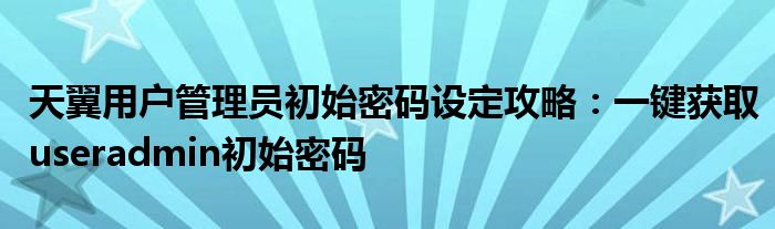 天翼用户管理员初始密码设定攻略：一键获取useradmin初始密码