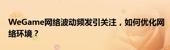 WeGame网络波动频发引关注，如何优化网络环境？