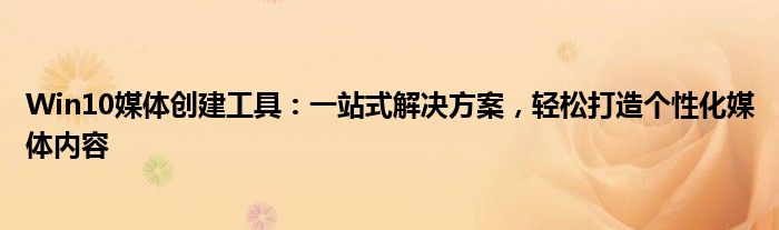 Win10媒体创建工具：一站式解决方案，轻松打造个性化媒体内容