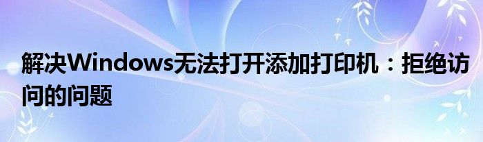 解决Windows无法打开添加打印机：拒绝访问的问题