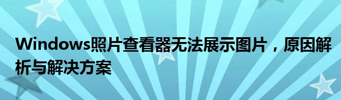 Windows照片查看器无法展示图片，原因解析与解决方案