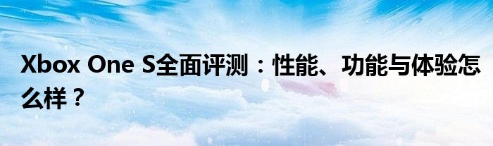 Xbox One S全面评测：性能、功能与体验怎么样？