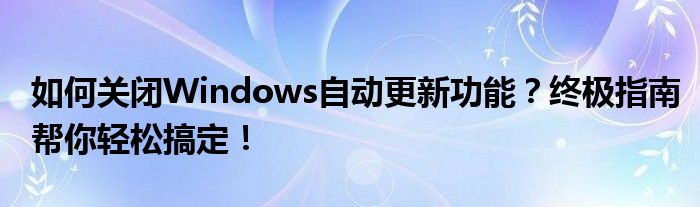如何关闭Windows自动更新功能？终极指南帮你轻松搞定！
