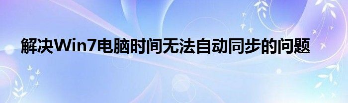 解决Win7电脑时间无法自动同步的问题