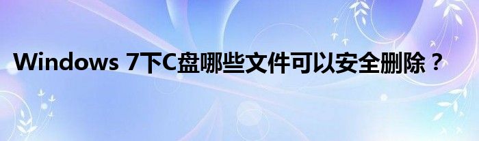 Windows 7下C盘哪些文件可以安全删除？