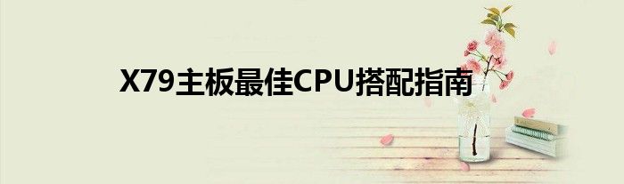 X79主板最佳CPU搭配指南