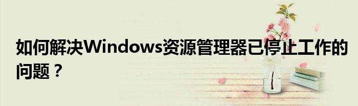 如何解决Windows资源管理器已停止工作的问题？