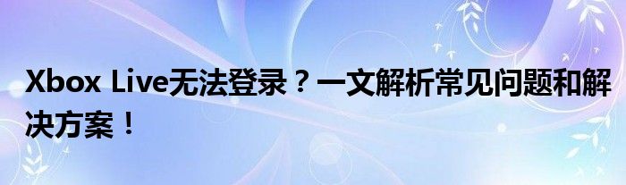 Xbox Live无法登录？一文解析常见问题和解决方案！