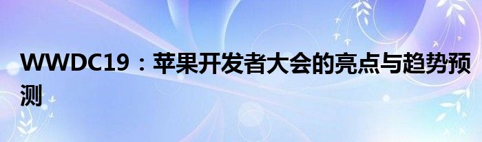 WWDC19：苹果开发者大会的亮点与趋势预测