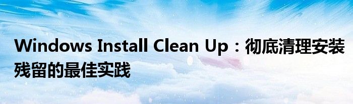 Windows Install Clean Up：彻底清理安装残留的最佳实践