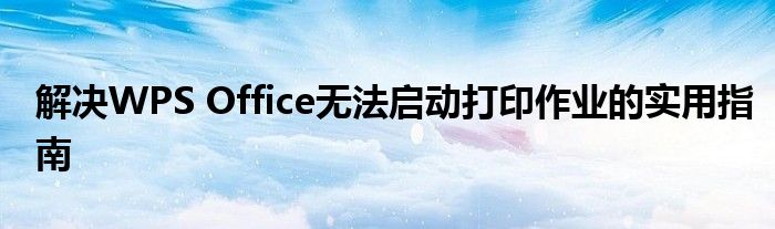 解决WPS Office无法启动打印作业的实用指南
