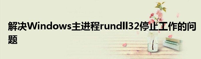 解决Windows主进程rundll32停止工作的问题