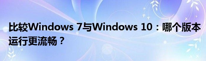 比较Windows 7与Windows 10：哪个版本运行更流畅？