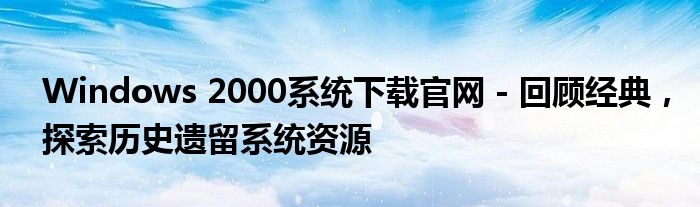 Windows 2000系统下载官网 - 回顾经典，探索历史遗留系统资源