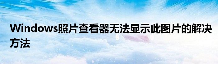Windows照片查看器无法显示此图片的解决方法
