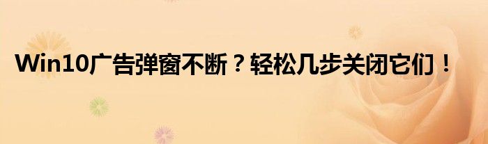 Win10广告弹窗不断？轻松几步关闭它们！