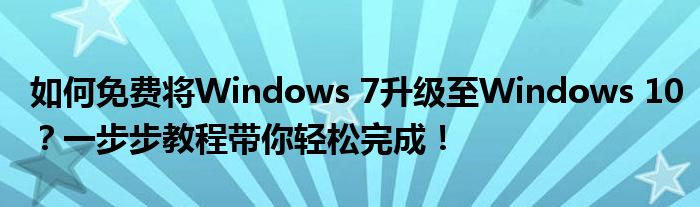 如何免费将Windows 7升级至Windows 10？一步步教程带你轻松完成！