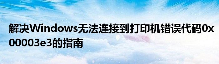 解决Windows无法连接到打印机错误代码0x00003e3的指南