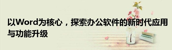 以Word为核心，探索办公软件的新时代应用与功能升级