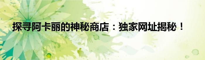 探寻阿卡丽的神秘商店：独家网址揭秘！