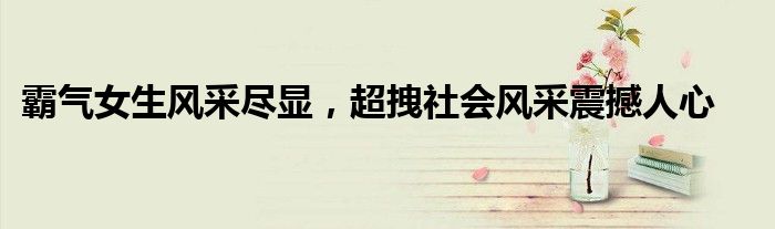 霸气女生风采尽显，超拽社会风采震撼人心