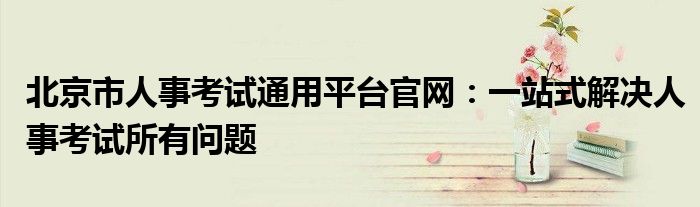 北京市人事考试通用平台官网：一站式解决人事考试所有问题