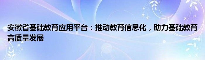 安徽省基础教育应用平台：推动教育信息化，助力基础教育高质量发展
