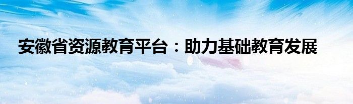 安徽省资源教育平台：助力基础教育发展