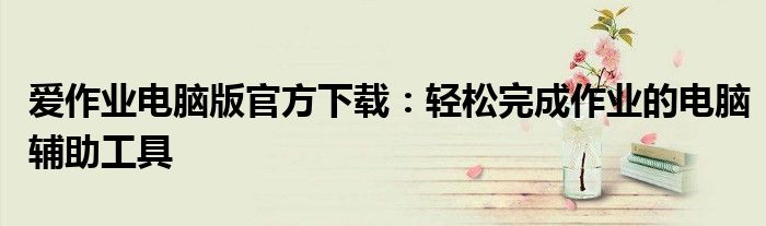 爱作业电脑版官方下载：轻松完成作业的电脑辅助工具