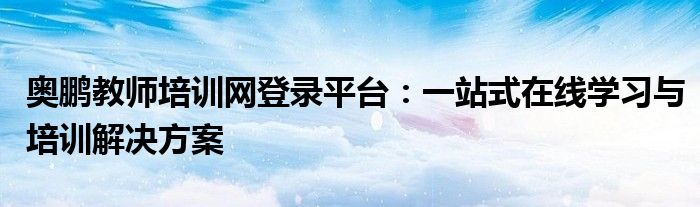 奥鹏教师培训网登录平台：一站式在线学习与培训解决方案