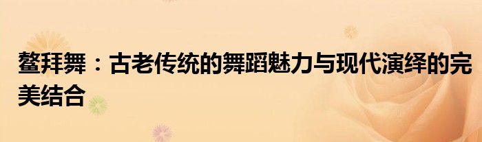 鳌拜舞：古老传统的舞蹈魅力与现代演绎的完美结合