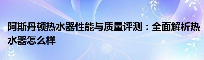 阿斯丹顿热水器性能与质量评测：全面解析热水器怎么样