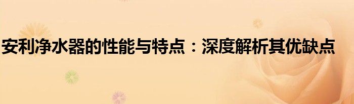 安利净水器的性能与特点：深度解析其优缺点