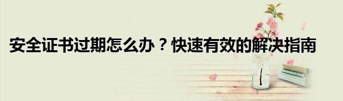 安全证书过期怎么办？快速有效的解决指南