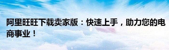 阿里旺旺下载卖家版：快速上手，助力您的电商事业！