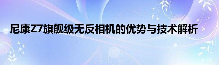 尼康Z7旗舰级无反相机的优势与技术解析