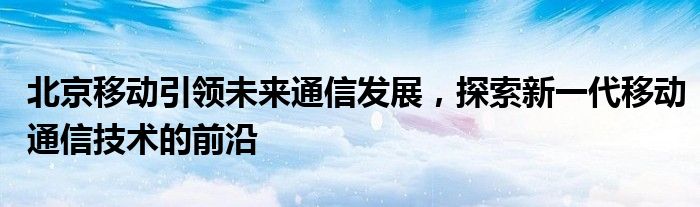 北京移动引领未来通信发展，探索新一代移动通信技术的前沿
