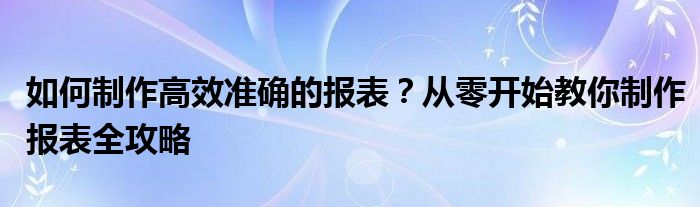 如何制作高效准确的报表？从零开始教你制作报表全攻略