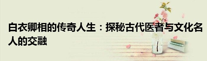 白衣卿相的传奇人生：探秘古代医者与文化名人的交融