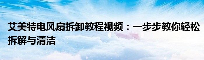 艾美特电风扇拆卸教程视频：一步步教你轻松拆解与清洁