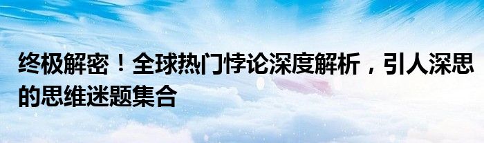 终极解密！全球热门悖论深度解析，引人深思的思维迷题集合