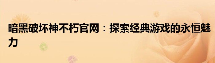 暗黑破坏神不朽官网：探索经典游戏的永恒魅力