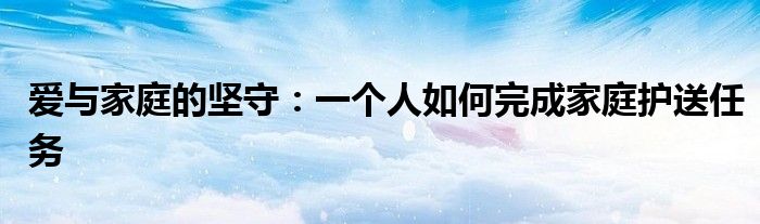 爱与家庭的坚守：一个人如何完成家庭护送任务