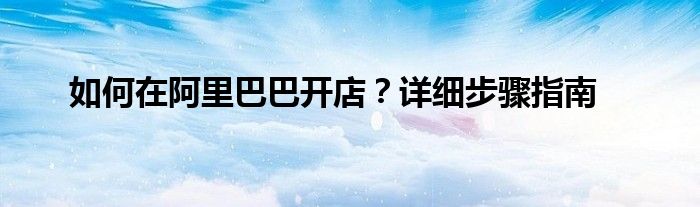 如何在阿里巴巴开店？详细步骤指南