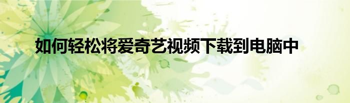 如何轻松将爱奇艺视频下载到电脑中
