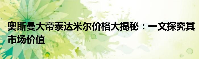 奥斯曼大帝泰达米尔价格大揭秘：一文探究其市场价值