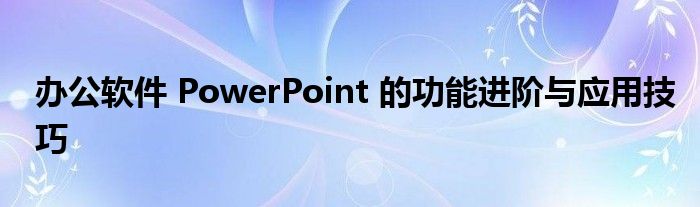 办公软件 PowerPoint 的功能进阶与应用技巧
