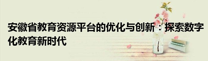 安徽省教育资源平台的优化与创新：探索数字化教育新时代