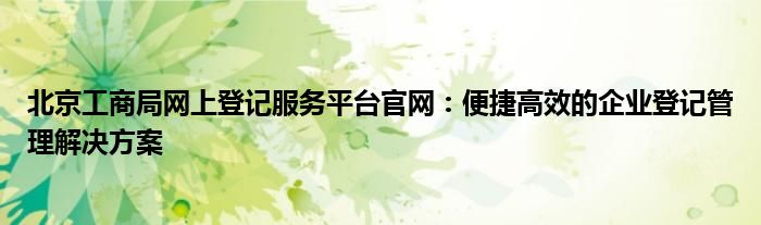 北京工商局网上登记服务平台官网：便捷高效的企业登记管理解决方案