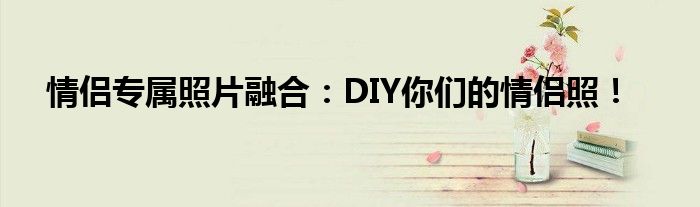 情侣专属照片融合：DIY你们的情侣照！